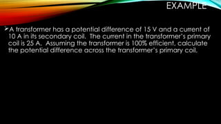 EXAMPLE
A transformer has a potential difference of 15 V and a current of
10 A in its secondary coil. The current in the transformer’s primary
coil is 25 A. Assuming the transformer is 100% efficient, calculate
the potential difference across the transformer’s primary coil.
 