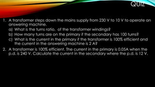 QUIZ
1. A transformer steps down the mains supply from 230 V to 10 V to operate an
answering machine.
a) What is the turns ratio, of the transformer windings?
b) How many turns are on the primary if the secondary has 100 turns?
c) What is the current in the primary if the transformer is 100% efficient and
the current in the answering machine is 2 A?
2. A transformer is 100% efficient. The current in the primary is 0.05A when the
p.d. is 240 V. Calculate the current in the secondary where the p.d. is 12 V.
 