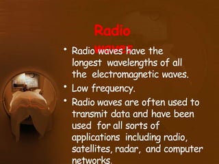 Radio
waves
• Radio waves have the
longest wavelengths of all
the electromagnetic waves.
• Low frequency.
• Radio waves are often used to
transmit data and have been
used for all sorts of
applications including radio,
satellites, radar, and computer
networks.
 