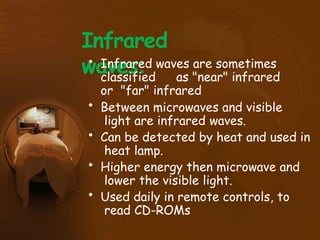 Infrared
waves:
• Infrared waves are sometimes
classified as "near" infrared
or "far" infrared
• Between microwaves and visible
light are infrared waves.
• Can be detected by heat and used in
heat lamp.
• Higher energy then microwave and
lower the visible light.
• Used daily in remote controls, to
read CD-ROMs
 