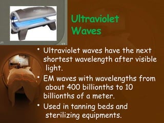 Ultraviolet
Waves
• Ultraviolet waves have the next
shortest wavelength after visible
light.
• EM waves with wavelengths from
about 400 billionths to 10
billionths of a meter.
• Used in tanning beds and
sterilizing equipments.
 