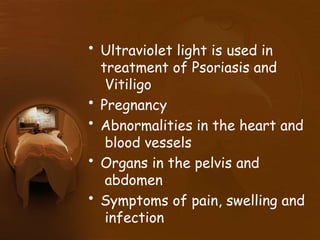 • Ultraviolet light is used in
treatment of Psoriasis and
Vitiligo
• Pregnancy
• Abnormalities in the heart and
blood vessels
• Organs in the pelvis and
abdomen
• Symptoms of pain, swelling and
infection
 