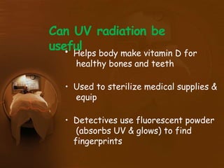 Can UV radiation be
useful
• Helps body make vitamin D for
healthy bones and teeth
• Used to sterilize medical supplies &
equip
• Detectives use fluorescent powder
(absorbs UV & glows) to find
fingerprints
 