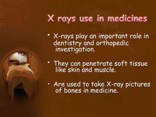 • X-rays play an important role in
dentistry and orthopedic
investigation.
• They can penetrate soft tissue
like skin and muscle.
• Are used to take X-ray pictures
of bones in medicine.
 