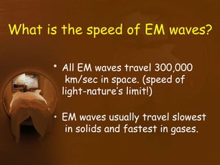 What is the speed of EM waves?
• All EM waves travel 300,000
km/sec in space. (speed of
light-nature’s limit!)
• EM waves usually travel slowest
in solids and fastest in gases.
 