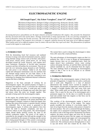 IJRET: International Journal of Research in Engineering and Technology eISSN: 2319-1163 | pISSN: 2321-7308
_______________________________________________________________________________________
Volume: 03 Issue: 06 | Jun-2014, Available @ http://www.ijret.org 31
ELECTROMAGNETIC ENGINE
Abil Joseph Eapen1
, Aby Eshow Varughese2
, Arun T.P3
, Athul T.N4
1
Mechanical Department, Saintgits College of Engineering, Kottayam, Kerala, India
2
Mechanical Department, Saintgits College of Engineering, Kottayam, Kerala, India
3
Mechanical Department, Saintgits College of Engineering, Kottayam, Kerala, India
4
Mechanical Department, Saintgits College of Engineering, Kottayam, Kerala, India
Abstract
Increasing fuel prices and pollution are the major demerits of Internal Combustion (IC) engines. Also presently the demand for
fuel has increased and in the nearby future, shortage of fossil fuels is being expected due to the ever growing consumption. So
need of alternative energy has become necessary. The main aim of the project is the zero point fuel consumption. The working
principle of the engine is the magnetic force principle, i.e. magnetic repulsion between the same poles of two different magnets.
When similar poles of two different magnets come in contact with each other they repel each other. This phenomenon of repulsion
is used in this engine to create motion.
--------------------------------------------------------------------***------------------------------------------------------------------
1. INTRODUCTION
ith the diminishing fossil fuel resources and unabated
increase in energy costs and environmental concerns, engines
using alternate energy sources such as bio-fuel, solar power,
wind power, electric power, stored power, etc. are being
developed around the world. However, such engines have
many limitations. Production of bio-fuel takes enormous
resources and they still pollute the environment. They do not
meet the ever increasing energy demand as well. Similarly,
the solar power is not efficient. Added to all, the initial
capital and subsequent maintenance costs for machines that
use alternate energy sources are very high. Hence, in the
absence of a viable alternative, until now, switching to new
technology by changing from traditional Internal Combustion
engines has been a challenge.
Magnetism is the basic principle of working for an
electromagnetic engine. The general property of magnet i.e.
attraction and repulsion forces is converted into mechanical
work. A magnet has two poles. A north pole and a south
pole. When like poles are brought near each other they repel
and attract when like poles are brought together. This
principle is being used in the electromagnetic engine.
In this engine, the cylinder head is an electromagnet and a
permanent magnet is attached to the piston head.When the
electromagnet is charged, it attracts or repels the magnet, thus
pushing then piston downwards or upwards thereby rotating
the crankshaft. This is how power is generated in the
electromagnetic engine. It utilizes only repulsive force that
allows the field to dissipate completely, and have no
restrictive effects on the rising piston. The electromagnetic
engine should ideally perform exactly the same as the
internal combustion engine. The power of the engine is
controlled by the strength of the field and the strength of the
field is controlled by the amount of windings and the current
that is being passed through it. If the current is increased the
power generated by the engine also increases accordingly.
The current that is used to charge the electromagnet is taken
from a DC source like a lead acid battery.
The main advantages of electromagnetic engine are that it is
pollution free. Also it is easy to design an electromagnetic
engine because there are no complicated parts. Since the
engine doesn’t have combustion, valves, water cooling
system, fuel pump, fuel lines, air and fuel filters and inlet and
exhaust manifolds etc. can be eliminated from the engine.
The main challenge faced in designing an electromagnetic
engine is that it has to be as efficient as an internal
combustion engine.
2. WORKING PRINCIPLE
The working of the electromagnetic engine is based on the
principle of magnetism. A magnet has two poles a north pole
and a south pole. Magnetism is a class of physical
phenomenon that includes forces exerted by magnets on
other magnets. By principle of magnetism, when like poles of
a magnet is brought together they repel away from each
other. When unlike poles are brought near each other they
attract. This is same for the case of an electromagnet and a
permanent magnet too. So the idea is to modify the piston
head and cylinder head into magnets so that force can be
generated between them.
This working of the electromagnetic engine is based on
attraction & repulsive force of the magnet. The engine
greatly resembles the working of a two-stroke engine. To
start, let us begin from the situation, when piston is located in
the lower position. The coil is connected through the battery,
the copper coil is energized to produced the magnetic field
the piston in side of the large power Neodymium Iron Boron
magnets, the piston moved upper and lower the fly wheel
connected through the piston link the copper coil energized
the piston move upward and copper coil is de-energized the
piston move to downward. With the help of relay and
control unit. The continuous process through piston is move
to (up and down) with also rotated the fly wheel. The
W
 