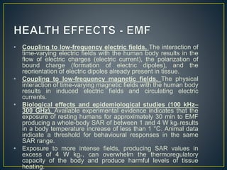 • Coupling to low-frequency electric fields. The interaction of
time-varying electric fields with the human body results in the
flow of electric charges (electric current), the polarization of
bound charge (formation of electric dipoles), and the
reorientation of electric dipoles already present in tissue.
• Coupling to low-frequency magnetic fields. The physical
interaction of time-varying magnetic fields with the human body
results in induced electric fields and circulating electric
currents.
• Biological effects and epidemiological studies (100 kHz–
300 GHz). Available experimental evidence indicates that the
exposure of resting humans for approximately 30 min to EMF
producing a whole-body SAR of between 1 and 4 W kg21 results
in a body temperature increase of less than 1 °C. Animal data
indicate a threshold for behavioural responses in the same
SAR range.
• Exposure to more intense fields, producing SAR values in
excess of 4 W kg21, can overwhelm the thermoregulatory
capacity of the body and produce harmful levels of tissue
heating.
 
