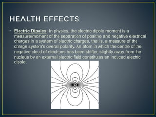 • Electric Dipoles: In physics, the electric dipole moment is a
measure/moment of the separation of positive and negative electrical
charges in a system of electric charges, that is, a measure of the
charge system's overall polarity. An atom in which the centre of the
negative cloud of electrons has been shifted slightly away from the
nucleus by an external electric field constitutes an induced electric
dipole.
 