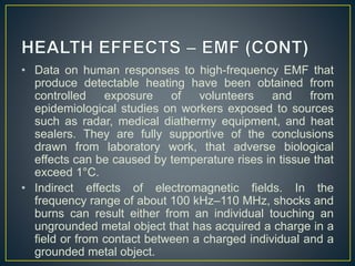 • Data on human responses to high-frequency EMF that
produce detectable heating have been obtained from
controlled exposure of volunteers and from
epidemiological studies on workers exposed to sources
such as radar, medical diathermy equipment, and heat
sealers. They are fully supportive of the conclusions
drawn from laboratory work, that adverse biological
effects can be caused by temperature rises in tissue that
exceed 1°C.
• Indirect effects of electromagnetic fields. In the
frequency range of about 100 kHz–110 MHz, shocks and
burns can result either from an individual touching an
ungrounded metal object that has acquired a charge in a
field or from contact between a charged individual and a
grounded metal object.
 