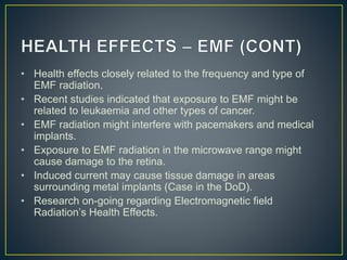 • Health effects closely related to the frequency and type of
EMF radiation.
• Recent studies indicated that exposure to EMF might be
related to leukaemia and other types of cancer.
• EMF radiation might interfere with pacemakers and medical
implants.
• Exposure to EMF radiation in the microwave range might
cause damage to the retina.
• Induced current may cause tissue damage in areas
surrounding metal implants (Case in the DoD).
• Research on-going regarding Electromagnetic field
Radiation’s Health Effects.
 