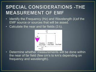 • Identify the Frequency (Hz) and Wavelength (λ)of the
EMF source or sources that will be assed.
• Calculate the near and far fields (3 λ).
• Determine whether measurements will be done within
the near of far field (few cm’s to km’s depending on
frequency and wavelength).
 