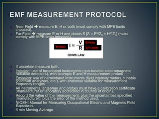  Near Field  measure E, H or both (must comply with MPE limits
imposed).
 Far Field  measure E or H and obtain S [S = E2/Z0 = H2*Z0] (must
comply with MPE limits imposed).
 If uncertain measure both.
 Imission: use of broadband instruments (non-tunable electromagnetic
radiation detectors), with isotropic E and H measurement probes
 Emission: use of narrowband instruments (field intensity meters, tunable
spectrum analyzers, etc.), with antennae suitable for measurement
frequency ranges
 All instruments, antennae and probes must have a calibration certificate
(manufacturer or laboratory accredited in country of origin).
 Record the value of the measurement, plus the uncertainties specified
(manufacturer), plus the error of the method used.
 NIOSH: Manual for Measuring Occupational Electric and Magnetic Field
Exposures
 6 min Moving Average.
377 ohm
E=V/m
H=A/m
 
