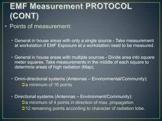 • Points of measurement:
• General in house areas with only a single source - Take measurement
at workstation if EMF Exposure at a workstation need to be measured.
• General in house areas with multiple sources - Divide area into square
meter squares. Take measurements in the middle of each square to
determine areas of high radiation (Map).
• Omni-directional systems (Antennas – Environmental/Community):
a minimum of 16 points
• Directional systems (Antennas – Environment/Community):
a minimum of 4 points in direction of max. propagation
12 remaining points according to character of radiation lobe.
 