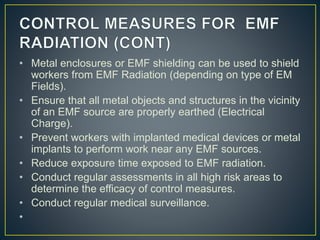 • Metal enclosures or EMF shielding can be used to shield
workers from EMF Radiation (depending on type of EM
Fields).
• Ensure that all metal objects and structures in the vicinity
of an EMF source are properly earthed (Electrical
Charge).
• Prevent workers with implanted medical devices or metal
implants to perform work near any EMF sources.
• Reduce exposure time exposed to EMF radiation.
• Conduct regular assessments in all high risk areas to
determine the efficacy of control measures.
• Conduct regular medical surveillance.
•
 
