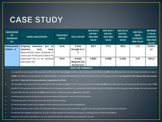 MEASUREME
NT
REFERENCE
No.
WORK AREA/PERSON
FREQUENCY
RANGE
FIELD VECTOR
EMF (ELF) X
VECTOR -
MAX RMS
VALUE
EMF (ELF) Y
VECTOR -
MAX RMS
VALUE
EMF (ELF) Z
VECTOR -
MAX RMS
VALUE
EMF (ELF)
MEAN
ISOTROPIC.
RMS VALUE
REFERENC
E VALUE
(UNPERTU
RBED RMS
VALUES
Measurement
Position - 3
Welgedag Substation (6.6 kV
Substation Yard area).
Measurements were conducted in
central part of the yard at about 7m
underneath the 11 kV overhead
feed power line.
50 Hz E-Field
Strength (V m-
1)
310.7 777.5 789.3 1150 10,000 V
m-1
50 Hz B-Field
(Magnetic flux
Density) (µT)
0.5867 0.3048 0.3246 0.74 500 µT
TASKS AND COMMENTS
 The calculated mean isotropic RMS value (derived from the max field strengths on the X, Y and Z vectors) for the E-Field at 11.50% of the Reference Value did not exceed the Reference Value of
10,000 V m-1 (@50 Hz) as prescribed by the ICNIRP Guidelines. It is unlikely that health effects related to E-Fields at the current frequency (50 Hz). The calculated E-Field Isotropic RMS value exceeds
the 1 kV m-1 action level for cardiac pacemakers, suggested by the ACGIH.
 The calculated mean isotropic RMS value (derived from the max field strengths on the X, Y and Z vectors) of the B-Field at 0.148 % of the Reference Value did not exceed the Reference Value of 500
µT (@ 50 Hz) as prescribed by the ICNIRP Guidelines for the frequency established. It is unlikely that health effects related to B-Fields for the 50 Hz frequency might develop. The calculated B-Field
Isotropic RMS value did not exceed the 100 µT action level for cardiac pacemakers, suggested by the ACGIH.
 Employees perform general maintenance, instrument checking and inspections near the 6.6 kV transformers.
 The employees work a 9.5-hour shift in the area performing such activities.
 No PPE was provided or worn by the employees while conducting the surveys in the mentioned area.
 The source of exposure is the 11,000 V AC (50 Hz) feed cables/conductors and the transformer, situated in the close vicinity where maintenance is conducted.
 No effective EMF shielding is provided for, serving as a barrier between the workers and the source in reducing exposure to EMF (ELF) Radiation.
 No persons with cardiac pacemakers or any other implanted electronic medical devices are employed in the area.
 