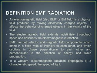 • An electromagnetic field (also EMF or EM field) is a physical
field produced by moving electrically charged objects. It
affects the behavior of charged objects in the vicinity of the
field.
• The electromagnetic field extends indefinitely throughout
space and describes the electromagnetic interaction.
• EMF has both electric and magnetic field components, which
stand in a fixed ratio of intensity to each other, and which
oscillate in phase perpendicular to each other and
perpendicular to the direction of energy and wave
propagation.
• In a vacuum, electromagnetic radiation propagates at a
characteristic speed, the speed of light.
 