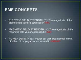 • ELECTRIC FIELD STRENGTH (E): The magnitude of the
electric field vector expressed in V/m.
• MAGNETIC FIELD STRENGTH (H): The magnitude of the
magnetic field vector expressed in A/m.
• POWER DENSITY (S): Power per unit area normal to the
direction of propagation, expressed in mW/cm2.
 