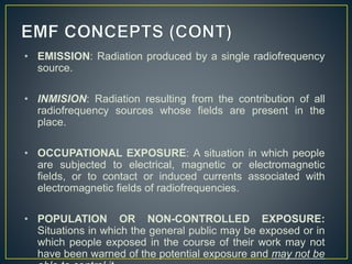 • EMISSION: Radiation produced by a single radiofrequency
source.
• INMISION: Radiation resulting from the contribution of all
radiofrequency sources whose fields are present in the
place.
• OCCUPATIONAL EXPOSURE: A situation in which people
are subjected to electrical, magnetic or electromagnetic
fields, or to contact or induced currents associated with
electromagnetic fields of radiofrequencies.
• POPULATION OR NON-CONTROLLED EXPOSURE:
Situations in which the general public may be exposed or in
which people exposed in the course of their work may not
have been warned of the potential exposure and may not be
 