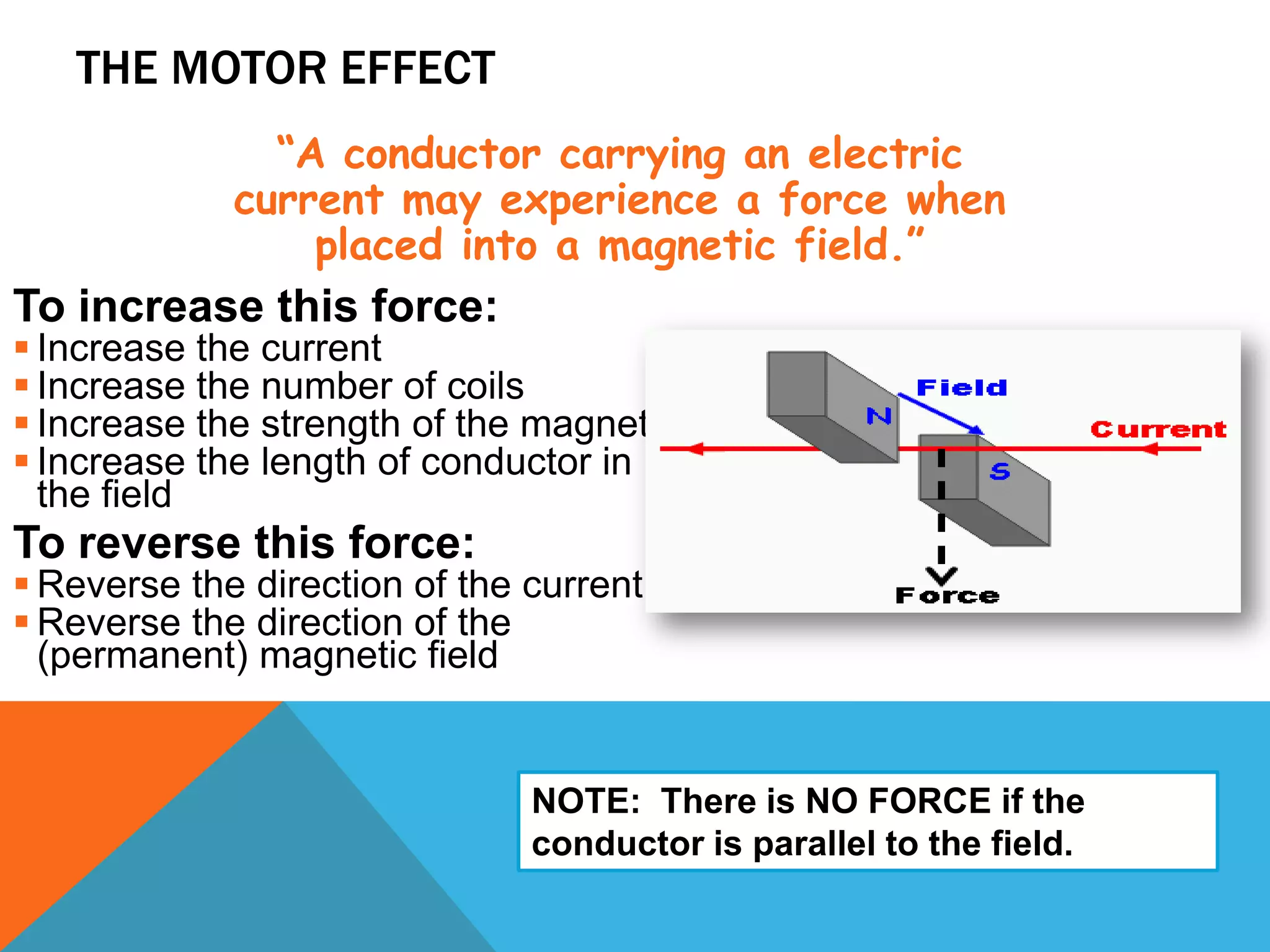 THE MOTOR EFFECT
               “A conductor carrying an electric
             current may experience a force when
                 placed into a magnetic field.”
To increase this force:
 Increase the current
 Increase the number of coils
 Increase the strength of the magnet
 Increase the length of conductor in
  the field
To reverse this force:
 Reverse the direction of the current
 Reverse the direction of the
  (permanent) magnetic field


                               NOTE: There is NO FORCE if the
                               conductor is parallel to the field.
 