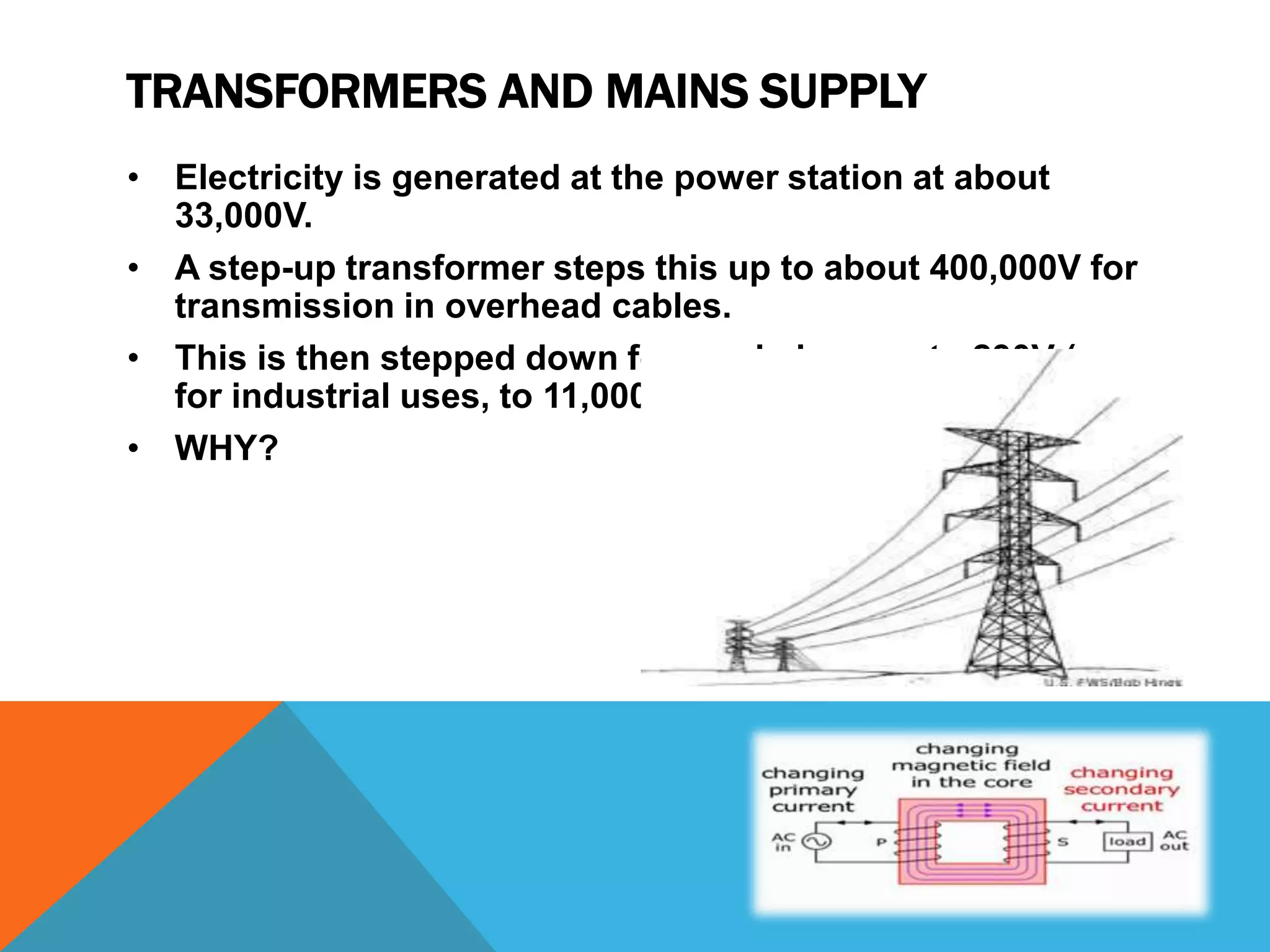 TRANSFORMERS AND MAINS SUPPLY
• Electricity is generated at the power station at about
  33,000V.
• A step-up transformer steps this up to about 400,000V for
  transmission in overhead cables.
• This is then stepped down for use in homes, to 230V (or
  for industrial uses, to 11,000V).
• WHY?
 
