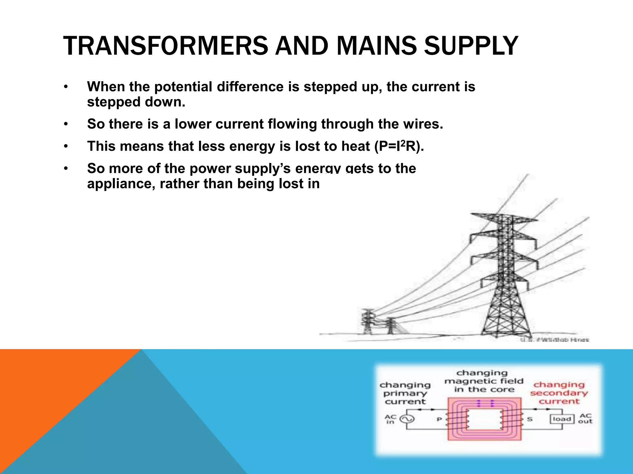 TRANSFORMERS AND MAINS SUPPLY
•   When the potential difference is stepped up, the current is
    stepped down.
•   So there is a lower current flowing through the wires.
•   This means that less energy is lost to heat (P=I2R).
•   So more of the power supply’s energy gets to the
    appliance, rather than being lost in the wires.
 