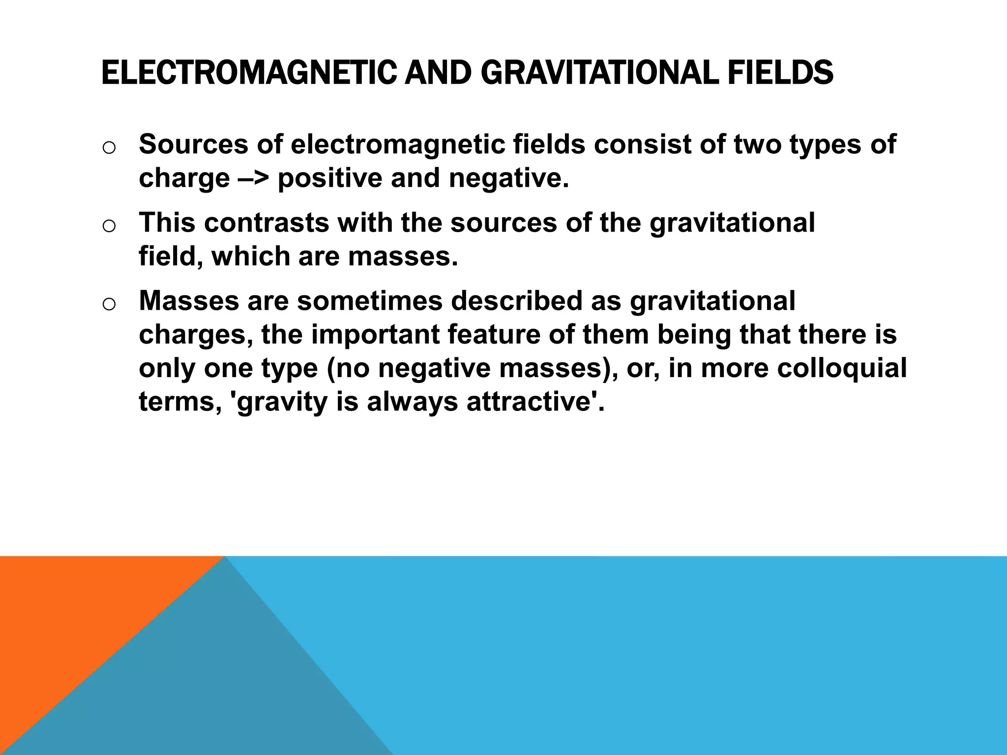 ELECTROMAGNETIC AND GRAVITATIONAL FIELDS

o Sources of electromagnetic fields consist of two types of
  charge –> positive and negative.
o This contrasts with the sources of the gravitational
  field, which are masses.
o Masses are sometimes described as gravitational
  charges, the important feature of them being that there is
  only one type (no negative masses), or, in more colloquial
  terms, 'gravity is always attractive'.
 