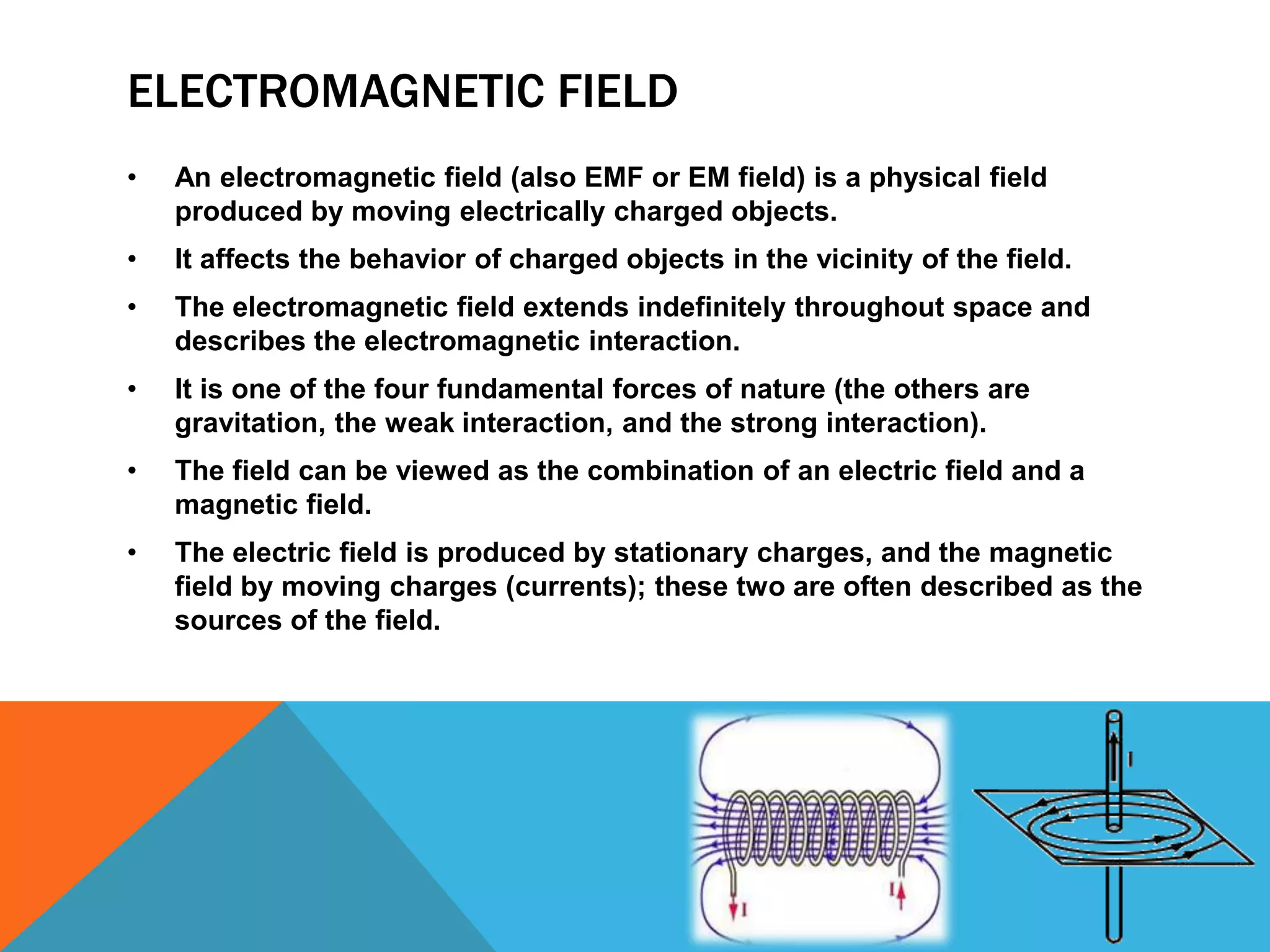ELECTROMAGNETIC FIELD
•   An electromagnetic field (also EMF or EM field) is a physical field
    produced by moving electrically charged objects.
•   It affects the behavior of charged objects in the vicinity of the field.
•   The electromagnetic field extends indefinitely throughout space and
    describes the electromagnetic interaction.
•   It is one of the four fundamental forces of nature (the others are
    gravitation, the weak interaction, and the strong interaction).
•   The field can be viewed as the combination of an electric field and a
    magnetic field.
•   The electric field is produced by stationary charges, and the magnetic
    field by moving charges (currents); these two are often described as the
    sources of the field.
 