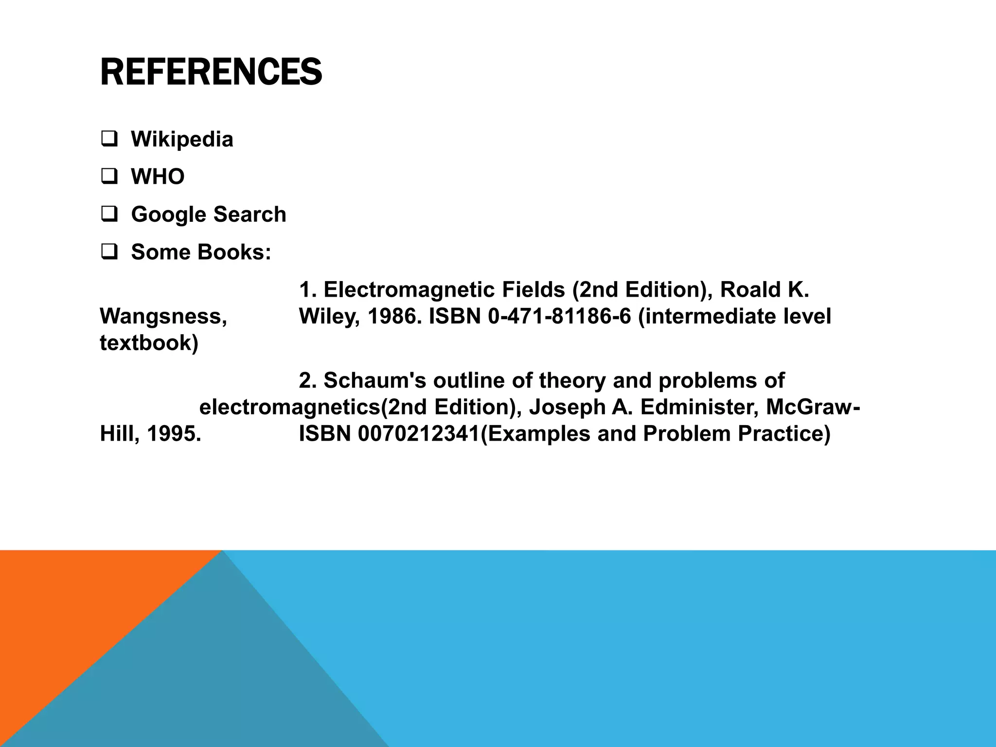 REFERENCES
 Wikipedia
 WHO
 Google Search
 Some Books:
                  1. Electromagnetic Fields (2nd Edition), Roald K.
Wangsness,        Wiley, 1986. ISBN 0-471-81186-6 (intermediate level
textbook)
                    2. Schaum's outline of theory and problems of
           electromagnetics(2nd Edition), Joseph A. Edminister, McGraw-
Hill, 1995.         ISBN 0070212341(Examples and Problem Practice)
 