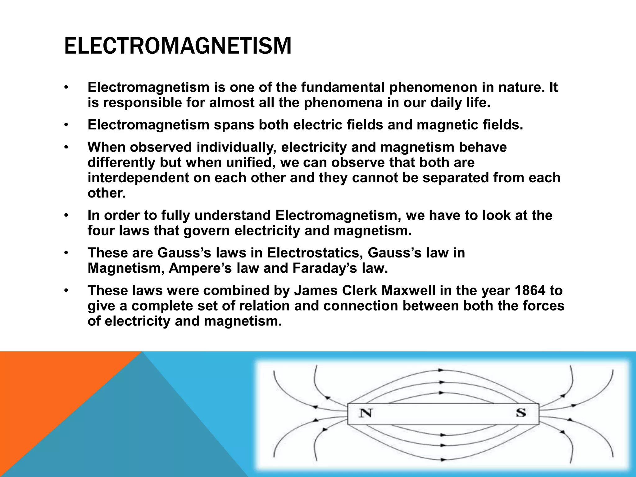 ELECTROMAGNETISM
•   Electromagnetism is one of the fundamental phenomenon in nature. It
    is responsible for almost all the phenomena in our daily life.
•   Electromagnetism spans both electric fields and magnetic fields.
•   When observed individually, electricity and magnetism behave
    differently but when unified, we can observe that both are
    interdependent on each other and they cannot be separated from each
    other.
•   In order to fully understand Electromagnetism, we have to look at the
    four laws that govern electricity and magnetism.
•   These are Gauss’s laws in Electrostatics, Gauss’s law in
    Magnetism, Ampere’s law and Faraday’s law.
•   These laws were combined by James Clerk Maxwell in the year 1864 to
    give a complete set of relation and connection between both the forces
    of electricity and magnetism.
 