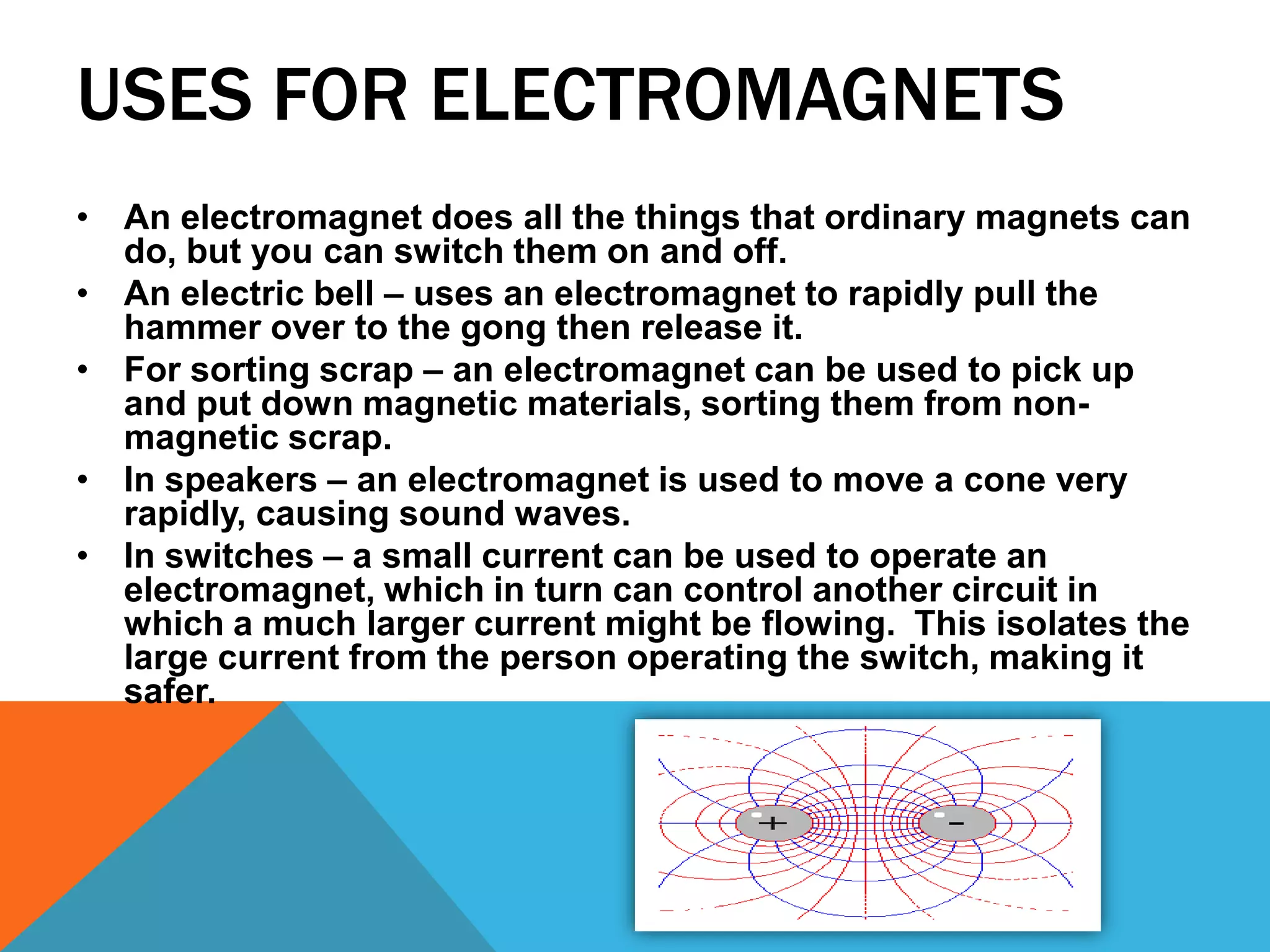USES FOR ELECTROMAGNETS
• An electromagnet does all the things that ordinary magnets can
  do, but you can switch them on and off.
• An electric bell – uses an electromagnet to rapidly pull the
  hammer over to the gong then release it.
• For sorting scrap – an electromagnet can be used to pick up
  and put down magnetic materials, sorting them from non-
  magnetic scrap.
• In speakers – an electromagnet is used to move a cone very
  rapidly, causing sound waves.
• In switches – a small current can be used to operate an
  electromagnet, which in turn can control another circuit in
  which a much larger current might be flowing. This isolates the
  large current from the person operating the switch, making it
  safer.
 