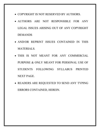  COPYRIGHT IS NOT RESERVED BY AUTHORS.
 AUTHORS ARE NOT RESPONSIBLE FOR ANY
LEGAL ISSUES ARISING OUT OF ANY COPYRIGHT
DEMANDS
 AND/OR REPRINT ISSUES CONTAINED IN THIS
MATERIALS.
 THIS IS NOT MEANT FOR ANY COMMERCIAL
PURPOSE & ONLY MEANT FOR PERSONAL USE OF
STUDENTS FOLLOWING SYLLABUS PRINTED
NEXT PAGE.
 READERS ARE REQUESTED TO SEND ANY TYPING
ERRORS CONTAINED, HEREIN.
 