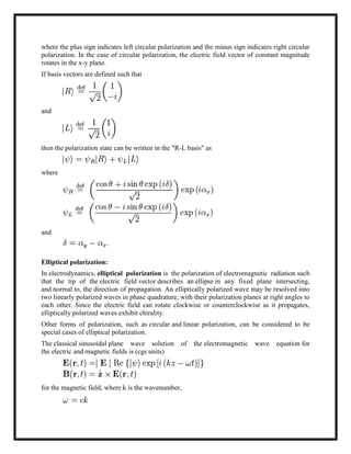 where the plus sign indicates left circular polarization and the minus sign indicates right circular
polarization. In the case of circular polarization, the electric field vector of constant magnitude
rotates in the x-y plane.
If basis vectors are defined such that
and
then the polarization state can be written in the "R-L basis" as
where
and
Elliptical polarization:
In electrodynamics, elliptical polarization is the polarization of electromagnetic radiation such
that the tip of the electric field vector describes an ellipse in any fixed plane intersecting,
and normal to, the direction of propagation. An elliptically polarized wave may be resolved into
two linearly polarized waves in phase quadrature, with their polarization planes at right angles to
each other. Since the electric field can rotate clockwise or counterclockwise as it propagates,
elliptically polarized waves exhibit chirality.
Other forms of polarization, such as circular and linear polarization, can be considered to be
special cases of elliptical polarization.
The classical sinusoidal plane wave solution of the electromagnetic wave equation for
the electric and magnetic fields is (cgs units)
for the magnetic field, where k is the wavenumber,
 
