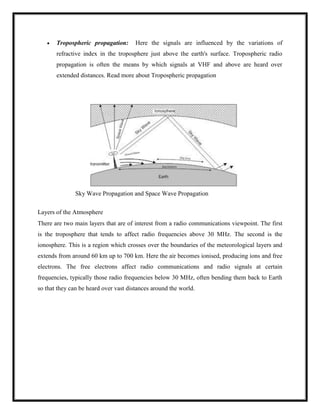  Tropospheric propagation: Here the signals are influenced by the variations of
refractive index in the troposphere just above the earth's surface. Tropospheric radio
propagation is often the means by which signals at VHF and above are heard over
extended distances. Read more about Tropospheric propagation
Sky Wave Propagation and Space Wave Propagation
Layers of the Atmosphere
There are two main layers that are of interest from a radio communications viewpoint. The first
is the troposphere that tends to affect radio frequencies above 30 MHz. The second is the
ionosphere. This is a region which crosses over the boundaries of the meteorological layers and
extends from around 60 km up to 700 km. Here the air becomes ionised, producing ions and free
electrons. The free electrons affect radio communications and radio signals at certain
frequencies, typically those radio frequencies below 30 MHz, often bending them back to Earth
so that they can be heard over vast distances around the world.
 