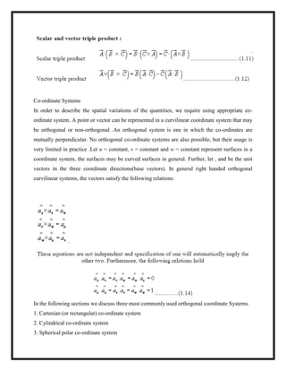 Co-ordinate Systems
In order to describe the spatial variations of the quantities, we require using appropriate co-
ordinate system. A point or vector can be represented in a curvilinear coordinate system that may
be orthogonal or non-orthogonal .An orthogonal system is one in which the co-ordinates are
mutually perpendicular. No orthogonal co-ordinate systems are also possible, but their usage is
very limited in practice .Let u = constant, v = constant and w = constant represent surfaces in a
coordinate system, the surfaces may be curved surfaces in general. Further, let , and be the unit
vectors in the three coordinate directions(base vectors). In general right handed orthogonal
curvilinear systems, the vectors satisfy the following relations:
In the following sections we discuss three most commonly used orthogonal coordinate Systems.
1. Cartesian (or rectangular) co-ordinate system
2. Cylindrical co-ordinate system
3. Spherical polar co-ordinate system
 