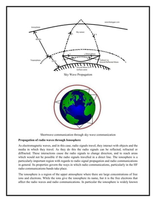 Sky Wave Propagation
Shortwave communication through sky wave communication
Propagation of radio waves through Ionosphere
As electromagnetic waves, and in this case, radio signals travel, they interact with objects and the
media in which they travel. As they do this the radio signals can be reflected, refracted or
diffracted. These interactions cause the radio signals to change direction, and to reach areas
which would not be possible if the radio signals travelled in a direct line. The ionosphere is a
particularly important region with regards to radio signal propagation and radio communications
in general. Its properties govern the ways in which radio communications, particularly in the HF
radio communications bands take place.
The ionosphere is a region of the upper atmosphere where there are large concentrations of free
ions and electrons. While the ions give the ionosphere its name, but it is the free electrons that
affect the radio waves and radio communications. In particular the ionosphere is widely known
 