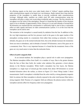 for affecting signals on the short wave radio bands where it "reflects" signals enabling these
radio communications signals to be heard over vast distances. Radio stations have long used the
properties of the ionosphere to enable them to provide worldwide radio communications
coverage. Although today, satellites are widely used, HF radio communications using the
ionosphere still plays a major role in providing worldwide radio coverage. The free electrons do
not appear over the whole of the atmosphere. Instead it is found that the number of free electrons
starts to rise at altitudes of approximately 30 km. However it is not until altitudes of around 60 to
90 kilometres are reached that the concentration is sufficiently high to start to have a noticeable
effect on radio signals and hence on radio communications systems. It is at this level that the
ionosphere can be said to start.
The ionisation in the ionosphere is caused mainly by radiation from the Sun. In addition to this,
the very high temperatures and the low pressure result in the gases in the upper reaches of the
atmosphere existing mainly in a monatomic form rather than existing as molecules. At lower
altitudes, the gases are in the normal molecular form, but as the altitude increases the monatomic
forms are more in abundance, and at altitudes of around 150 kilometres, most of the gases are in
a monatomic form. This is very important because it is found that the monatomic forms of the
gases are very much easier to ionise than the molecular forms.
Effect of earth‘s magnetic field
As an ionized medium, the ionosphere plays a special role in radio wave propagation.
The Martian ionosphere differs from Earth‘s in a number of ways. Due to the greater distance
from the Sun at Mars than Earth, the weaker solar radiation flux generates a lower plasma
density in the Martian ionosphere. While Earth‘s ionosphere has four layers, the Martian
ionosphere is a single layer of ionized gas that extends from about 100 kilometers to several
hundred kilometers above the surface, as shown in Figure 2.2-1 from Viking Lander 2 direct
measurements. Earth‘s ionosphere is shielded from the solar wind by a strong planetary magnetic
field. In contrast, the Mars ionosphere is directly exposed to the solar wind because Mars lacks a
strong magnetic field. Presence of a magnetic field can influence the plasma motion within the
ionosphere and also affect low frequency radio wave propagation.
 