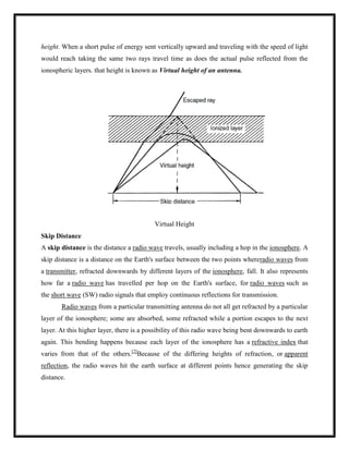 height. When a short pulse of energy sent vertically upward and traveling with the speed of light
would reach taking the same two rays travel time as does the actual pulse reflected from the
ionospheric layers. that height is known as Virtual height of an antenna.
Virtual Height
Skip Distance
A skip distance is the distance a radio wave travels, usually including a hop in the ionosphere. A
skip distance is a distance on the Earth's surface between the two points whereradio waves from
a transmitter, refracted downwards by different layers of the ionosphere, fall. It also represents
how far a radio wave has travelled per hop on the Earth's surface, for radio waves such as
the short wave (SW) radio signals that employ continuous reflections for transmission.
Radio waves from a particular transmitting antenna do not all get refracted by a particular
layer of the ionosphere; some are absorbed, some refracted while a portion escapes to the next
layer. At this higher layer, there is a possibility of this radio wave being bent downwards to earth
again. This bending happens because each layer of the ionosphere has a refractive index that
varies from that of the others.[2]
Because of the differing heights of refraction, or apparent
reflection, the radio waves hit the earth surface at different points hence generating the skip
distance.
 