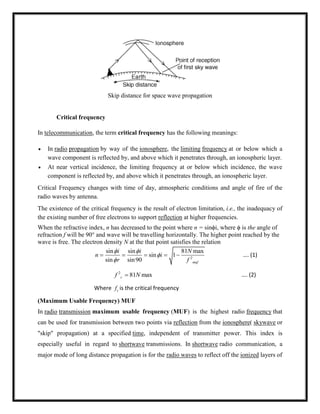 Skip distance for space wave propagation
Critical frequency
In telecommunication, the term critical frequency has the following meanings:
 In radio propagation by way of the ionosphere, the limiting frequency at or below which a
wave component is reflected by, and above which it penetrates through, an ionospheric layer.
 At near vertical incidence, the limiting frequency at or below which incidence, the wave
component is reflected by, and above which it penetrates through, an ionospheric layer.
Critical Frequency changes with time of day, atmospheric conditions and angle of fire of the
radio waves by antenna.
The existence of the critical frequency is the result of electron limitation, i.e., the inadequacy of
the existing number of free electrons to support reflection at higher frequencies.
When the refractive index, n has decreased to the point where n = sinϕi, where ϕ is the angle of
refraction f will be 90° and wave will be travelling horizontally. The higher point reached by the
wave is free. The electron density N at the that point satisfies the relation
2
sin sin 81 max
sin 1
sin sin90 muf
i i N
n i
r f
 


     …. (1)
2
81 maxcf N …. (2)
Where cf is the critical frequency
(Maximum Usable Frequency) MUF
In radio transmission maximum usable frequency (MUF) is the highest radio frequency that
can be used for transmission between two points via reflection from the ionosphere( skywave or
"skip" propagation) at a specified time, independent of transmitter power. This index is
especially useful in regard to shortwave transmissions. In shortwave radio communication, a
major mode of long distance propagation is for the radio waves to reflect off the ionized layers of
 