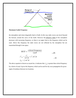 Maximum Usable Frequency
the atmosphere and return diagonally back to Earth. In this way radio waves can travel beyond
the horizon, around the curve of the Earth. However the refractive index of the ionosphere
decreases with increasing frequency, so there is an upper limit to the frequency which can be
used. Above this frequency the radio waves are not reflected by the ionosphere but are
transmitted through it into space.
…(3)
2
2 2 2
2
2
sec
cos
sec
c
muf c
muf c
f
f f i
i
f f i



 

… (4)
The above equation is known as secant law, it indicates that muff is greater than critical frequency
by a factor of secϕ. It gives the frequency which can be used for sky wave propagation for given
angle of incidence between two locations.
 