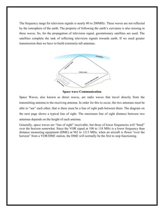 The frequency range for television signals is nearly 80 to 200MHz. These waves are not reflected
by the ionosphere of the earth. The property of following the earth‘s curvature is also missing in
these waves. So, for the propagation of television signal, geostationary satellites are used. The
satellites complete the task of reflecting television signals towards earth. If we need greater
transmission then we have to build extremely tall antennas.
Space wave Communication
Space Waves, also known as direct waves, are radio waves that travel directly from the
transmitting antenna to the receiving antenna. In order for this to occur, the two antennas must be
able to ―see‖ each other; that is there must be a line of sight path between them. The diagram on
the next page shows a typical line of sight. The maximum line of sight distance between two
antennas depends on the height of each antenna.
Generally, space waves are ―line of sight‖ receivable, but those of lower frequencies will ―bend‖
over the horizon somewhat. Since the VOR signal at 108 to 118 MHz is a lower frequency than
distance measuring equipment (DME) at 962 to 1213 MHz, when an aircraft is flown ―over the
horizon‖ from a VOR/DME station, the DME will normally be the first to stop functioning.
 