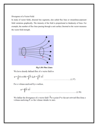 Divergence of a Vector Field:
In study of vector fields, directed line segments, also called flux lines or streamlines,represent
field variations graphically. The intensity of the field is proportional to thedensity of lines. For
example, the number of flux lines passing through a unit surface Snormal to the vector measures
the vector field strength.
Fig 1.18: Flux Lines
 