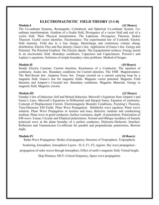 ELECTROMAGNETIC FIELD THEORY (3-1-0)
Module-I (12 Hours)
The Co-ordinate Systems, Rectangular, Cylindrical, and Spherical Co-ordinate System. Co-
ordinate transformation. Gradient of a Scalar field, Divergence of a vector field and curl of a
vector field. Their Physical interpretation. The Laplacian. Divergence Theorem, Stokes
Theorem. Useful vector identifies. Electrostatics: The experimental law of Coulomb, Electric
field intensity. Field due to a line charge, Sheetcharge and continuous volume charge
distribution. Electric Flux and flux density; Gauss‘s law. Application of Gauss‘s law. Energy and
Potential. The Potential Gradient. The Electric dipole. The Equipotential surfaces. Energy stored
in an electrostatic field. Boundary conditions. Capacitors and Capacitances. Poisson‘s and
Laplace‘s equations. Solutions of simple boundary value problems. Method of Images.
Module-II (10 Hours)
Steady Electric Currents: Current densities, Resistances of a Conductor; The equation of
continuity. Joules law. Boundary conditions for Current densities. The EMF. Magnetostatics:
The Biot-Savart law. Amperes Force law. Torque exerted on a current carrying loop by a
magnetic field. Gauss‘s law for magnetic fields. Magnetic vector potential. Magnetic Field
Intensity and Ampere‘s Circuital law. Boundary conditions. Magnetic Materials. Energy in
magnetic field. Magnetic circuits.
Module-III (12 Hours)
Faraday‘s law of Induction; Self and Mutual Induction. Maxwall‘s Equations from Ampere‘s and
Gauss‘s Laws. Maxwall‘s Equations in Differential and Integral forms; Equation of continuity.
Comcept of Displacement Current. Electromagnetic Boundry Conditions, Poynting‘s Theorem,
Time-Harmonic EM Fields. Plane Wave Propagation: Helmholtz wave equation. Plane wavw
solution. Plane Wave Propagation in lossless and lossy dielectric medium and conductiong
medium. Plane wave in good conductor, Surface resistance, depth of penetration. Polarization of
EM wave- Linear, Circular and Elliptical polarization. Normal and Oblique incidence of linearly
polarized wave at the plane boundry of a perfect conductor, Dielectric-Dielectric Interface.
Reflection and Transmission Co-efficient for parallel and perpendicular polarizrtion, Brewstr
angle.
Module-IV (8 Hours)
Radio Wave Propagation: Modes of propagation, Structure of Troposphere, Tropospheric
Scattering, Ionosphere, Ionospheric Layers - D, E, F1, F2, regions. Sky wave propagation -
propagation of radio waves through Ionosphere, Effect of earth‗s magnetic field, Virtual height,
Skip Distance, MUF, Critical frequency, Space wave propagation.
 