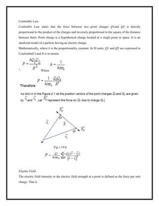 Coulomb's Law:
Coulomb's Law states that the force between two point charges Q1and Q2 is directly
proportional to the product of the charges and inversely proportional to the square of the distance
between them. Point charge is a hypothetical charge located at a single point in space. It is an
idealized model of a particle having an electric charge.
Mathematically, where k is the proportionality constant. In SI units, Q1 and Q2 are expressed in
Coulombs(C) and R is in meters.
Where
Fig 1.19.b
Electric Field:
The electric field intensity or the electric field strength at a point is defined as the force per unit
charge. That is
 