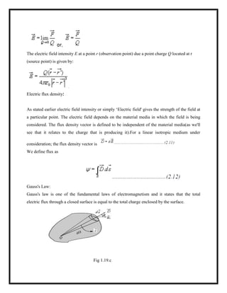 The electric field intensity E at a point r (observation point) due a point charge Q located at r
(source point) is given by:
Electric flux density:
As stated earlier electric field intensity or simply ‗Electric field' gives the strength of the field at
a particular point. The electric field depends on the material media in which the field is being
considered. The flux density vector is defined to be independent of the material media(as we'll
see that it relates to the charge that is producing it).For a linear isotropic medium under
consideration; the flux density vector is
We define flux as
Gauss's Law:
Gauss's law is one of the fundamental laws of electromagnetism and it states that the total
electric flux through a closed surface is equal to the total charge enclosed by the surface.
Fig 1.19.c
 