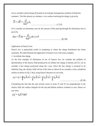 Let us consider a point charge Q located in an isotropic homogeneous medium of dielectric
constant ε. The flux density at a distance r on a surface enclosing the charge is given by
If we consider an elementary area ds, the amount of flux passing through the elementary area is
given by
Application of Gauss's Law
Gauss's law is particularly useful in computing or where the charge distribution has Some
symmetry. We shall illustrate the application of Gauss's Law with some examples.
1. An infinite line charge
As the first example of illustration of use of Gauss's law, let consider the problem of
determination of the electric field produced by an infinite line charge of density ρLC/m. Let us
consider a line charge positioned along the z-axis. Since the line charge is assumed to be
infinitely long, the electric field will be of the form as shown If we consider a close cylindrical
surface as shown in Fig. 2.4(a), using Gauss's theorem we can write,
Considering the fact that the unit normal vector to areas S1 and S3 are perpendicular to the
electric field, the surface integrals for the top and bottom surfaces evaluates to zero. Hence we
can write,
 