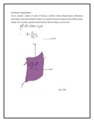 Uniformly Charged Sphere
Let us consider a sphere of radius r0 having a uniform volume charge density ofdetermine
everywhere, inside and outside the sphere, we construct Gaussian surfaces for the infinite surface
charge, if we consider a placed symmetrically as shown in figure, we can write:
Fig 1.20.a
 