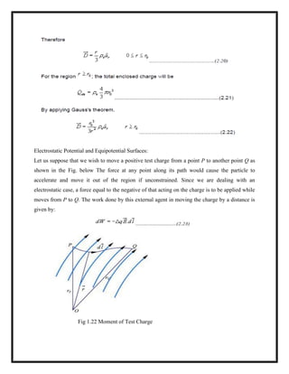 Electrostatic Potential and Equipotential Surfaces:
Let us suppose that we wish to move a positive test charge from a point P to another point Q as
shown in the Fig. below The force at any point along its path would cause the particle to
accelerate and move it out of the region if unconstrained. Since we are dealing with an
electrostatic case, a force equal to the negative of that acting on the charge is to be applied while
moves from P to Q. The work done by this external agent in moving the charge by a distance is
given by:
Fig 1.22 Moment of Test Charge
 