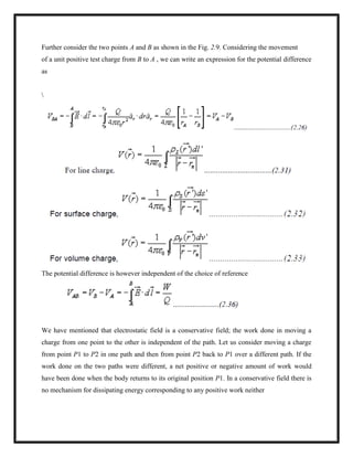 Further consider the two points A and B as shown in the Fig. 2.9. Considering the movement
of a unit positive test charge from B to A , we can write an expression for the potential difference
as

The potential difference is however independent of the choice of reference
We have mentioned that electrostatic field is a conservative field; the work done in moving a
charge from one point to the other is independent of the path. Let us consider moving a charge
from point P1 to P2 in one path and then from point P2 back to P1 over a different path. If the
work done on the two paths were different, a net positive or negative amount of work would
have been done when the body returns to its original position P1. In a conservative field there is
no mechanism for dissipating energy corresponding to any positive work neither
 