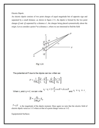 Electric Dipole:
An electric dipole consists of two point charges of equal magnitude but of opposite sign and
separated by a small distance .as shown in figure 2.11, the dipole is formed by the two point
charges Q and -Q separated by a distance d , the charges being placed symmetrically about the
origin. Let us consider a point P at a distance r, where we are interested to find the field
is the magnitude of the dipole moment. Once again we note that the electric field of
electric dipole varies as 1/r3 where as that of a point charge varies as 1/r2.
Equipotential Surfaces:
 