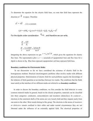 To determine the equation for the electric field lines, we note that field lines represent the
direction of in space. Therefore
, k is a constant
For the dipole under consideration , and therefore we can write,
Integrating the above expression we get , which gives the equations for electric
flux lines. The representative plot ( cv = c assumed) of equipotential lines and flux lines for a
dipole is shown in fig . Blue lines represent equipotential, red lines represent field lines.
Boundary conditions for Electrostatic fields:
In our discussions so far we have considered the existence of electric field in the
homogeneous medium. Practical electromagnetic problems often involve media with different
physical properties. Determination of electric field for such problems requires the knowledge of
the relations of field quantities at an interface between two media. The conditions that the fields
must satisfy at the interface of two different media are referred to as boundary conditions .
In order to discuss the boundary conditions, we first consider the field behavior in some
common material media In general, based on the electric properties, materials can be classified
into three categories: conductors, semiconductors and insulators (dielectrics). In conductor ,
electrons in the outermost shells of the atoms are very loosely held and they migrate easily from
one atom to the other. Most metals belong to this group. The electrons in the atoms of insulators
or dielectrics remain confined to their orbits and under normal circumstances they are not
liberated under the influence of an externally applied field. The electrical properties of
 
